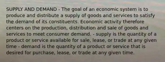 SUPPLY AND DEMAND - The goal of an economic system is to produce and distribute a supply of goods and services to satisfy the demand of its constituents. Economic activity therefore centers on the production, distribution and sale of goods and services to meet consumer demand. - supply is the quantity of a product or service available for sale, lease, or trade at any given time - demand is the quantity of a product or service that is desired for purchase, lease, or trade at any given time.