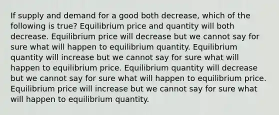 If supply and demand for a good both decrease, which of the following is true? Equilibrium price and quantity will both decrease. Equilibrium price will decrease but we cannot say for sure what will happen to equilibrium quantity. Equilibrium quantity will increase but we cannot say for sure what will happen to equilibrium price. Equilibrium quantity will decrease but we cannot say for sure what will happen to equilibrium price. Equilibrium price will increase but we cannot say for sure what will happen to equilibrium quantity.