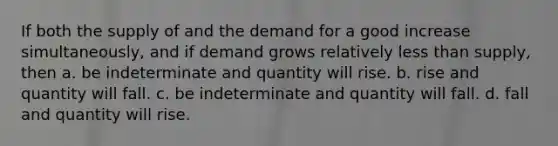 If both the supply of and the demand for a good increase simultaneously, and if demand grows relatively <a href='https://www.questionai.com/knowledge/k7BtlYpAMX-less-than' class='anchor-knowledge'>less than</a> supply, then a. be indeterminate and quantity will rise. b. rise and quantity will fall. c. be indeterminate and quantity will fall. d. fall and quantity will rise.