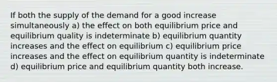 If both the supply of the demand for a good increase simultaneously a) the effect on both equilibrium price and equilibrium quality is indeterminate b) equilibrium quantity increases and the effect on equilibrium c) equilibrium price increases and the effect on equilibrium quantity is indeterminate d) equilibrium price and equilibrium quantity both increase.