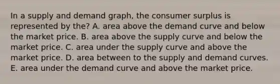 In a supply and demand graph, the <a href='https://www.questionai.com/knowledge/k77rlOEdsf-consumer-surplus' class='anchor-knowledge'>consumer surplus</a> is represented by the? A. area above the demand curve and below the market price. B. area above the supply curve and below the market price. C. area under the supply curve and above the market price. D. area between to the supply and demand curves. E. area under the demand curve and above the market price.