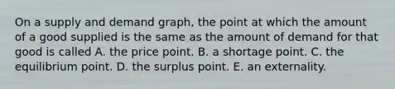 On a supply and demand graph, the point at which the amount of a good supplied is the same as the amount of demand for that good is called A. the price point. B. a shortage point. C. the equilibrium point. D. the surplus point. E. an externality.