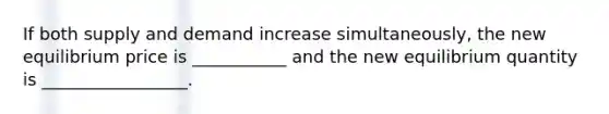 If both supply and demand increase simultaneously, the new equilibrium price is ___________ and the new equilibrium quantity is _________________.