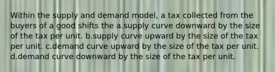 Within the supply and demand model, a tax collected from the buyers of a good shifts the a.supply curve downward by the size of the tax per unit. b.supply curve upward by the size of the tax per unit. c.demand curve upward by the size of the tax per unit. d.demand curve downward by the size of the tax per unit.