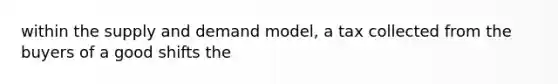 within the supply and demand model, a tax collected from the buyers of a good shifts the