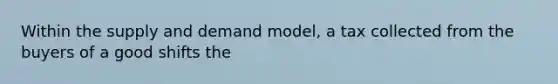 Within the supply and demand model, a tax collected from the buyers of a good shifts the