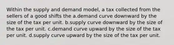 Within the supply and demand model, a tax collected from the sellers of a good shifts the a.demand curve downward by the size of the tax per unit. b.supply curve downward by the size of the tax per unit. c.demand curve upward by the size of the tax per unit. d.supply curve upward by the size of the tax per unit.