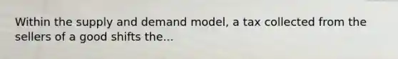 Within the supply and demand model, a tax collected from the sellers of a good shifts the...