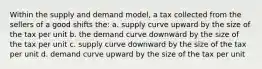 Within the supply and demand model, a tax collected from the sellers of a good shifts the: a. supply curve upward by the size of the tax per unit b. the demand curve downward by the size of the tax per unit c. supply curve downward by the size of the tax per unit d. demand curve upward by the size of the tax per unit