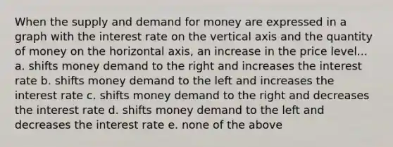 When the supply and demand for money are expressed in a graph with the interest rate on the vertical axis and the quantity of money on the horizontal axis, an increase in the price level... a. shifts money demand to the right and increases the interest rate b. shifts money demand to the left and increases the interest rate c. shifts money demand to the right and decreases the interest rate d. shifts money demand to the left and decreases the interest rate e. none of the above