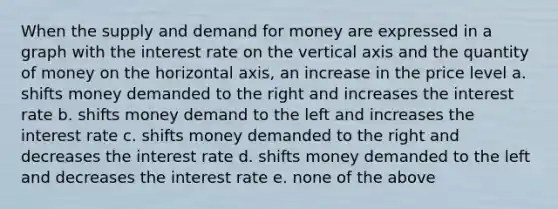 When the supply and demand for money are expressed in a graph with the interest rate on the vertical axis and the quantity of money on the horizontal axis, an increase in the price level a. shifts money demanded to the right and increases the interest rate b. shifts money demand to the left and increases the interest rate c. shifts money demanded to the right and decreases the interest rate d. shifts money demanded to the left and decreases the interest rate e. none of the above