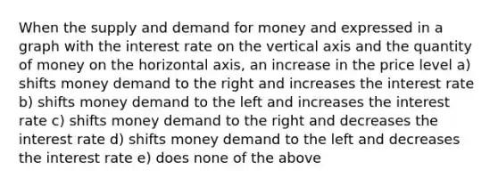 When the supply and demand for money and expressed in a graph with the interest rate on the vertical axis and the quantity of money on the horizontal axis, an increase in the price level a) shifts money demand to the right and increases the interest rate b) shifts money demand to the left and increases the interest rate c) shifts money demand to the right and decreases the interest rate d) shifts money demand to the left and decreases the interest rate e) does none of the above