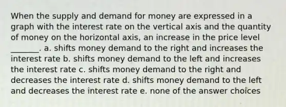 When the supply and demand for money are expressed in a graph with the interest rate on the vertical axis and the quantity of money on the horizontal axis, an increase in the price level _______. a. shifts money demand to the right and increases the interest rate b. shifts money demand to the left and increases the interest rate c. shifts money demand to the right and decreases the interest rate d. shifts money demand to the left and decreases the interest rate e. none of the answer choices