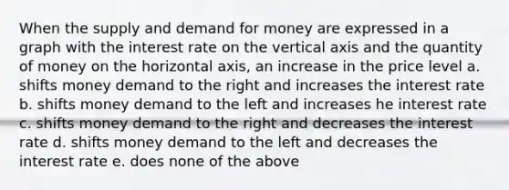 When the supply and demand for money are expressed in a graph with the interest rate on the vertical axis and the quantity of money on the horizontal axis, an increase in the price level a. shifts money demand to the right and increases the interest rate b. shifts money demand to the left and increases he interest rate c. shifts money demand to the right and decreases the interest rate d. shifts money demand to the left and decreases the interest rate e. does none of the above