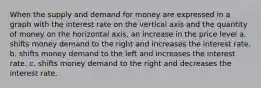 When the supply and demand for money are expressed in a graph with the interest rate on the vertical axis and the quantity of money on the horizontal axis, an increase in the price level a. shifts money demand to the right and increases the interest rate. b. shifts money demand to the left and increases the interest rate. c. shifts money demand to the right and decreases the interest rate.