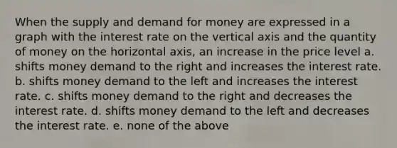 When the supply and demand for money are expressed in a graph with the interest rate on the vertical axis and the quantity of money on the horizontal axis, an increase in the price level a. shifts money demand to the right and increases the interest rate. b. shifts money demand to the left and increases the interest rate. c. shifts money demand to the right and decreases the interest rate. d. shifts money demand to the left and decreases the interest rate. e. none of the above