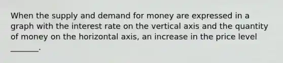 When the supply and demand for money are expressed in a graph with the interest rate on the vertical axis and the quantity of money on the horizontal axis, an increase in the price level _______.