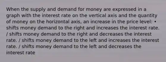 When the supply and demand for money are expressed in a graph with the interest rate on the vertical axis and the quantity of money on the horizontal axis, an increase in the price level: • shifts money demand to the right and increases the interest rate. / shifts money demand to the right and decreases the interest rate. / shifts money demand to the left and increases the interest rate. / shifts money demand to the left and decreases the interest rate