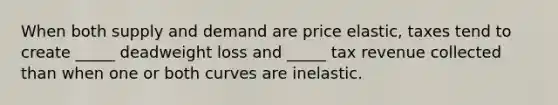 When both supply and demand are price elastic, taxes tend to create _____ deadweight loss and _____ tax revenue collected than when one or both curves are inelastic.