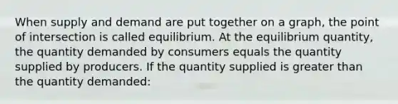 When supply and demand are put together on a graph, the point of intersection is called equilibrium. At the equilibrium quantity, the quantity demanded by consumers equals the quantity supplied by producers. If the quantity supplied is greater than the quantity demanded: