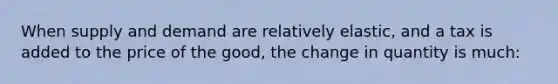 When supply and demand are relatively elastic, and a tax is added to the price of the good, the change in quantity is much: