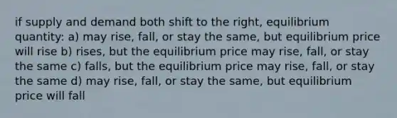 if supply and demand both shift to the right, equilibrium quantity: a) may rise, fall, or stay the same, but equilibrium price will rise b) rises, but the equilibrium price may rise, fall, or stay the same c) falls, but the equilibrium price may rise, fall, or stay the same d) may rise, fall, or stay the same, but equilibrium price will fall