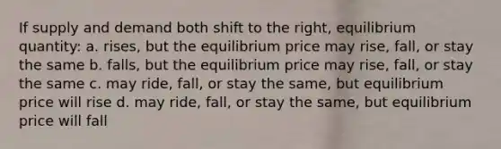 If supply and demand both shift to the right, equilibrium quantity: a. rises, but the equilibrium price may rise, fall, or stay the same b. falls, but the equilibrium price may rise, fall, or stay the same c. may ride, fall, or stay the same, but equilibrium price will rise d. may ride, fall, or stay the same, but equilibrium price will fall