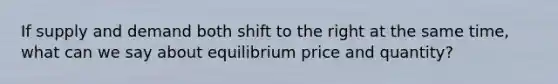 If supply and demand both shift to the right at the same time, what can we say about equilibrium price and quantity?