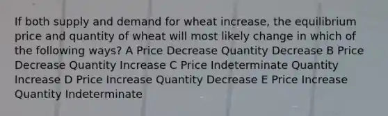 If both supply and demand for wheat increase, the equilibrium price and quantity of wheat will most likely change in which of the following ways? A Price Decrease Quantity Decrease B Price Decrease Quantity Increase C Price Indeterminate Quantity Increase D Price Increase Quantity Decrease E Price Increase Quantity Indeterminate