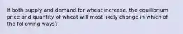 If both supply and demand for wheat increase, the equilibrium price and quantity of wheat will most likely change in which of the following ways?