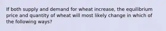 If both supply and demand for wheat increase, the equilibrium price and quantity of wheat will most likely change in which of the following ways?