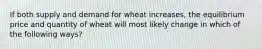 If both supply and demand for wheat increases, the equilibrium price and quantity of wheat will most likely change in which of the following ways?