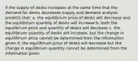 if the supply of desks increases at the same time that the demand for desks decreases supply and demand analysis predicts that: a. the equilibrium price of desks will decrease and the equilibrium quantity of desks will increase b. both the equilibrium price and quantity of desks will decrease c. the equilibrium quantity of desks will increase, but the change in equilibrium price cannot be determined from the information given d. the equilibrium price of desks will decrease but the change in equilibrium quantity cannot be determined from the information given