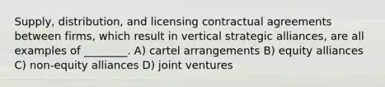 Supply, distribution, and licensing contractual agreements between firms, which result in vertical strategic alliances, are all examples of ________. A) cartel arrangements B) equity alliances C) non-equity alliances D) joint ventures