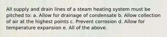 All supply and drain lines of a steam heating system must be pitched to: a. Allow for drainage of condensate b. Allow collection of air at the highest points c. Prevent corrosion d. Allow for temperature expansion e. All of the above.