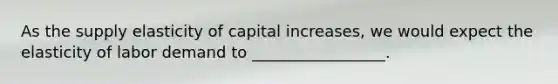 As the supply elasticity of capital increases, we would expect the elasticity of labor demand to _________________.