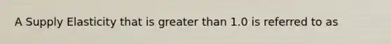 A Supply Elasticity that is greater than 1.0 is referred to as