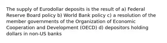 The supply of Eurodollar deposits is the result of a) Federal Reserve Board policy b) World Bank policy c) a resolution of the member governments of the Organization of Economic Cooperation and Development (OECD) d) depositors holding dollars in non-US banks