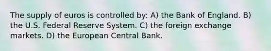 The supply of euros is controlled by: A) the Bank of England. B) the U.S. Federal Reserve System. C) the foreign exchange markets. D) the European Central Bank.