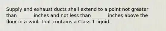 Supply and exhaust ducts shall extend to a point not greater than ______ inches and not less than ______ inches above the floor in a vault that contains a Class 1 liquid.