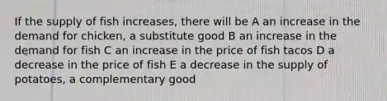 If the supply of fish increases, there will be A an increase in the demand for chicken, a substitute good B an increase in the demand for fish C an increase in the price of fish tacos D a decrease in the price of fish E a decrease in the supply of potatoes, a complementary good