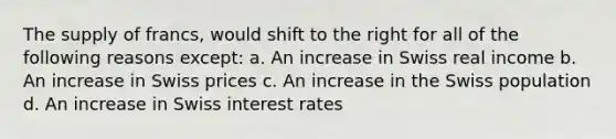 The supply of francs, would shift to the right for all of the following reasons except: a. An increase in Swiss real income b. An increase in Swiss prices c. An increase in the Swiss population d. An increase in Swiss interest rates