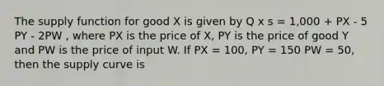 The supply function for good X is given by Q x s = 1,000 + PX - 5 PY - 2PW , where PX is the price of X, PY is the price of good Y and PW is the price of input W. If PX = 100, PY = 150 PW = 50, then the supply curve is