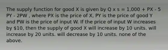 The supply function for good X is given by Q x s = 1,000 + PX - 5 PY - 2PW , where PX is the price of X, PY is the price of good Y and PW is the price of input W. If the price of input W increases by 10, then the supply of good X will increase by 10 units. will increase by 20 units. will decrease by 10 units. none of the above.