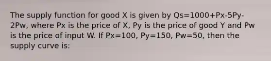 The supply function for good X is given by Qs=1000+Px-5Py-2Pw, where Px is the price of X, Py is the price of good Y and Pw is the price of input W. If Px=100, Py=150, Pw=50, then the supply curve is: