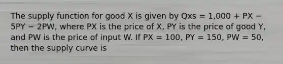 The supply function for good X is given by Qxs = 1,000 + PX − 5PY − 2PW, where PX is the price of X, PY is the price of good Y, and PW is the price of input W. If PX = 100, PY = 150, PW = 50, then the supply curve is