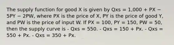 The supply function for good X is given by Qxs = 1,000 + PX − 5PY − 2PW, where PX is the price of X, PY is the price of good Y, and PW is the price of input W. If PX = 100, PY = 150, PW = 50, then the supply curve is - Qxs = 550. - Qxs = 150 + Px. - Qxs = 550 + Px. - Qxs = 350 + Px.