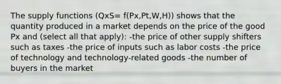 The supply functions (QxS= f(Px,Pt,W,H)) shows that the quantity produced in a market depends on the price of the good Px and (select all that apply): -the price of other supply shifters such as taxes -the price of inputs such as labor costs -the price of technology and technology-related goods -the number of buyers in the market