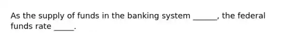 As the supply of funds in the banking system ______, the federal funds rate _____.