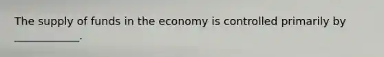 The supply of funds in the economy is controlled primarily by ____________.